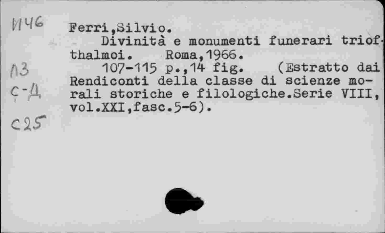 ﻿лз Ç-Д с 15"
Ferri,Silvio.
Bivinità e monument! funerari triof thalmoi. Roma,1966.
IO7-II5 p.,14 fig. (Estratto dai Rendiconti della classe di scienze moral! storiche e filologiche.Serie VIII, vol.XXI,fasc.5-6).